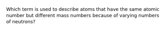 Which term is used to describe atoms that have the same atomic number but different mass numbers because of varying numbers of neutrons?