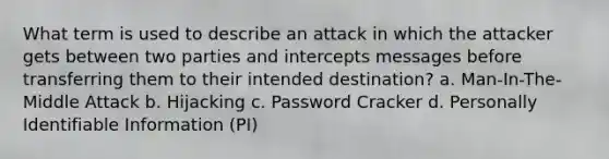 What term is used to describe an attack in which the attacker gets between two parties and intercepts messages before transferring them to their intended destination? a. Man-In-The-Middle Attack b. Hijacking c. Password Cracker d. Personally Identifiable Information (PI)