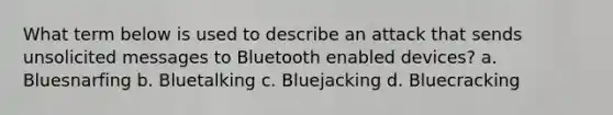 What term below is used to describe an attack that sends unsolicited messages to Bluetooth enabled devices? a. Bluesnarfing b. Bluetalking c. Bluejacking d. Bluecracking