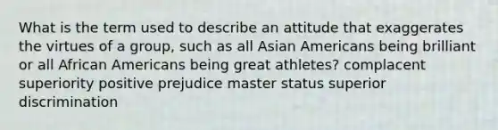 What is the term used to describe an attitude that exaggerates the virtues of a group, such as all Asian Americans being brilliant or all African Americans being great athletes? complacent superiority positive prejudice master status superior discrimination