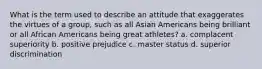 What is the term used to describe an attitude that exaggerates the virtues of a group, such as all Asian Americans being brilliant or all African Americans being great athletes? a. complacent superiority b. positive prejudice c. master status d. superior discrimination