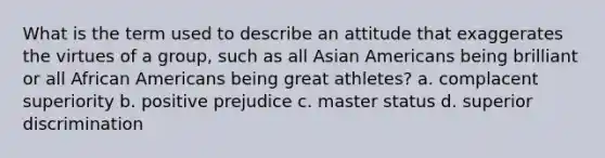 What is the term used to describe an attitude that exaggerates the virtues of a group, such as all Asian Americans being brilliant or all African Americans being great athletes? a. complacent superiority b. positive prejudice c. master status d. superior discrimination