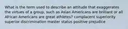 What is the term used to describe an attitude that exaggerates the virtues of a group, such as Asian Americans are brilliant or all African Americans are great athletes? complacent superiority superior discrimination master status positive prejudice