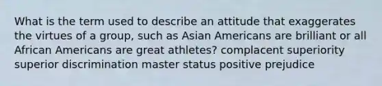 What is the term used to describe an attitude that exaggerates the virtues of a group, such as Asian Americans are brilliant or all African Americans are great athletes? complacent superiority superior discrimination master status positive prejudice