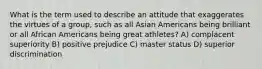 What is the term used to describe an attitude that exaggerates the virtues of a group, such as all Asian Americans being brilliant or all African Americans being great athletes? A) complacent superiority B) positive prejudice C) master status D) superior discrimination