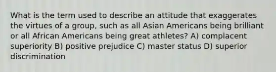 What is the term used to describe an attitude that exaggerates the virtues of a group, such as all Asian Americans being brilliant or all African Americans being great athletes? A) complacent superiority B) positive prejudice C) master status D) superior discrimination