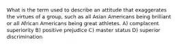 What is the term used to describe an attitude that exaggerates the virtues of a group, such as all Asian Americans being brilliant or all African Americans being great athletes. A) complacent superiority B) positive prejudice C) master status D) superior discrimination