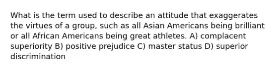 What is the term used to describe an attitude that exaggerates the virtues of a group, such as all <a href='https://www.questionai.com/knowledge/kwuWh8Kr2I-asian-americans' class='anchor-knowledge'>asian americans</a> being brilliant or all <a href='https://www.questionai.com/knowledge/kktT1tbvGH-african-americans' class='anchor-knowledge'>african americans</a> being great athletes. A) complacent superiority B) positive prejudice C) master status D) superior discrimination