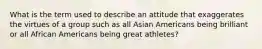 What is the term used to describe an attitude that exaggerates the virtues of a group such as all Asian Americans being brilliant or all African Americans being great athletes?