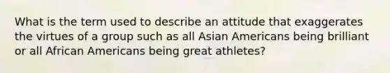 What is the term used to describe an attitude that exaggerates the virtues of a group such as all Asian Americans being brilliant or all African Americans being great athletes?