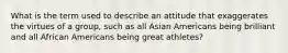 What is the term used to describe an attitude that exaggerates the virtues of a group, such as all Asian Americans being brilliant and all African Americans being great athletes?