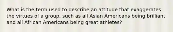 What is the term used to describe an attitude that exaggerates the virtues of a group, such as all Asian Americans being brilliant and all African Americans being great athletes?