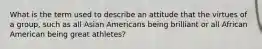 What is the term used to describe an attitude that the virtues of a group, such as all Asian Americans being brilliant or all African American being great athletes?