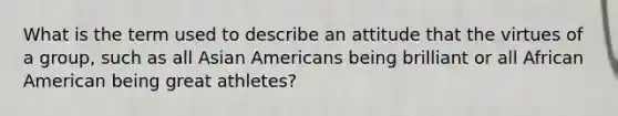 What is the term used to describe an attitude that the virtues of a group, such as all Asian Americans being brilliant or all African American being great athletes?