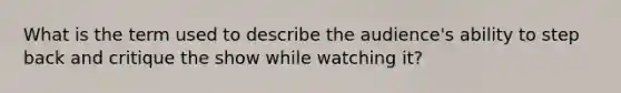 What is the term used to describe the audience's ability to step back and critique the show while watching it?