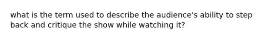 what is the term used to describe the audience's ability to step back and critique the show while watching it?