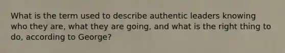 What is the term used to describe authentic leaders knowing who they are, what they are going, and what is the right thing to do, according to George?