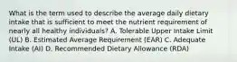 What is the term used to describe the average daily dietary intake that is sufficient to meet the nutrient requirement of nearly all healthy individuals? A. Tolerable Upper Intake Limit (UL) B. Estimated Average Requirement (EAR) C. Adequate Intake (AI) D. Recommended Dietary Allowance (RDA)