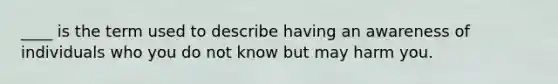 ____ is the term used to describe having an awareness of individuals who you do not know but may harm you.