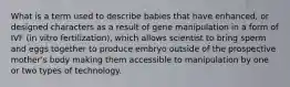 What is a term used to describe babies that have enhanced, or designed characters as a result of gene manipulation in a form of IVF (in vitro fertilization), which allows scientist to bring sperm and eggs together to produce embryo outside of the prospective mother's body making them accessible to manipulation by one or two types of technology.