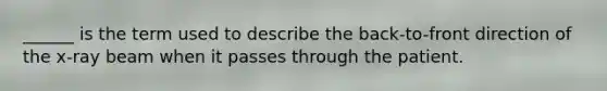 ______ is the term used to describe the back-to-front direction of the x-ray beam when it passes through the patient.