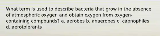 What term is used to describe bacteria that grow in the absence of atmospheric oxygen and obtain oxygen from oxygen-containing compounds? a. aerobes b. anaerobes c. capnophiles d. aerotolerants