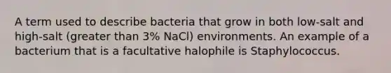 A term used to describe bacteria that grow in both low-salt and high-salt (greater than 3% NaCl) environments. An example of a bacterium that is a facultative halophile is Staphylococcus.