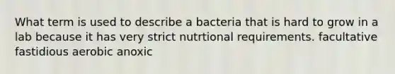 What term is used to describe a bacteria that is hard to grow in a lab because it has very strict nutrtional requirements. facultative fastidious aerobic anoxic