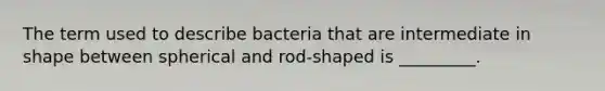 The term used to describe bacteria that are intermediate in shape between spherical and rod-shaped is _________.