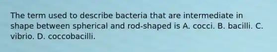 The term used to describe bacteria that are intermediate in shape between spherical and rod-shaped is A. cocci. B. bacilli. C. vibrio. D. coccobacilli.