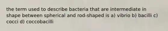 the term used to describe bacteria that are intermediate in shape between spherical and rod-shaped is a) vibrio b) bacilli c) cocci d) coccobacilli