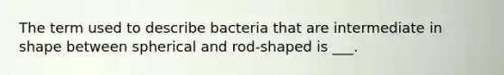 The term used to describe bacteria that are intermediate in shape between spherical and rod-shaped is ___.