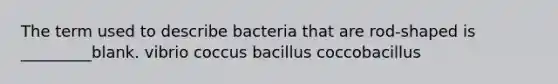 The term used to describe bacteria that are rod-shaped is _________blank. vibrio coccus bacillus coccobacillus