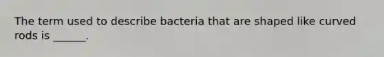 The term used to describe bacteria that are shaped like curved rods is ______.