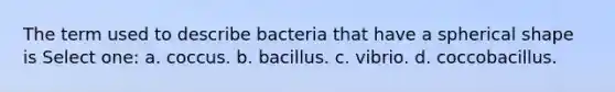 The term used to describe bacteria that have a spherical shape is Select one: a. coccus. b. bacillus. c. vibrio. d. coccobacillus.