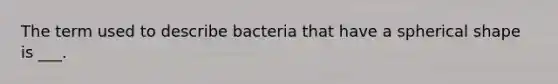 The term used to describe bacteria that have a spherical shape is ___.