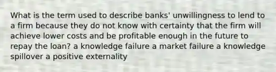 What is the term used to describe banks' unwillingness to lend to a firm because they do not know with certainty that the firm will achieve lower costs and be profitable enough in the future to repay the loan? a knowledge failure a market failure a knowledge spillover a positive externality