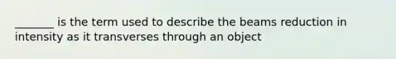 _______ is the term used to describe the beams reduction in intensity as it transverses through an object