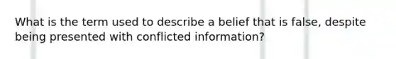 What is the term used to describe a belief that is false, despite being presented with conflicted information?