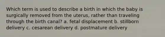 Which term is used to describe a birth in which the baby is surgically removed from the uterus, rather than traveling through the birth canal? a. fetal displacement b. stillborn delivery c. cesarean delivery d. postmature delivery