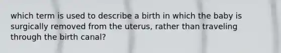 which term is used to describe a birth in which the baby is surgically removed from the uterus, rather than traveling through the birth canal?