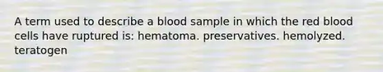 A term used to describe a blood sample in which the red blood cells have ruptured is: hematoma. preservatives. hemolyzed. teratogen