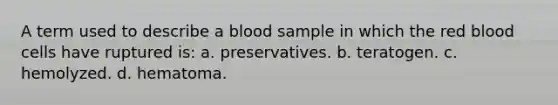 A term used to describe a blood sample in which the red blood cells have ruptured is: a. preservatives. b. teratogen. c. hemolyzed. d. hematoma.