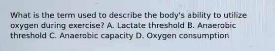 What is the term used to describe the body's ability to utilize oxygen during exercise? A. Lactate threshold B. Anaerobic threshold C. Anaerobic capacity D. Oxygen consumption