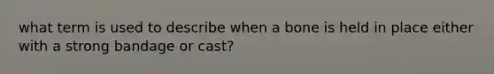 what term is used to describe when a bone is held in place either with a strong bandage or cast?