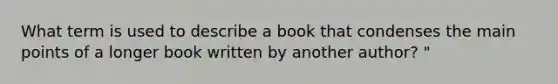 What term is used to describe a book that condenses the main points of a longer book written by another author? "