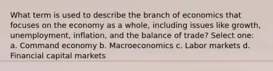 What term is used to describe the branch of economics that focuses on the economy as a whole, including issues like growth, unemployment, inflation, and the balance of trade? Select one: a. Command economy b. Macroeconomics c. Labor markets d. Financial capital markets