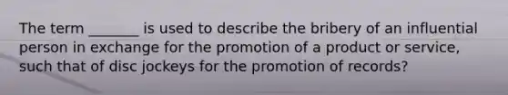 The term _______ is used to describe the bribery of an influential person in exchange for the promotion of a product or service, such that of disc jockeys for the promotion of records?