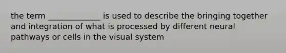 the term _____________ is used to describe the bringing together and integration of what is processed by different neural pathways or cells in the visual system