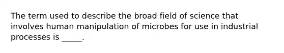 The term used to describe the broad field of science that involves human manipulation of microbes for use in industrial processes is _____.